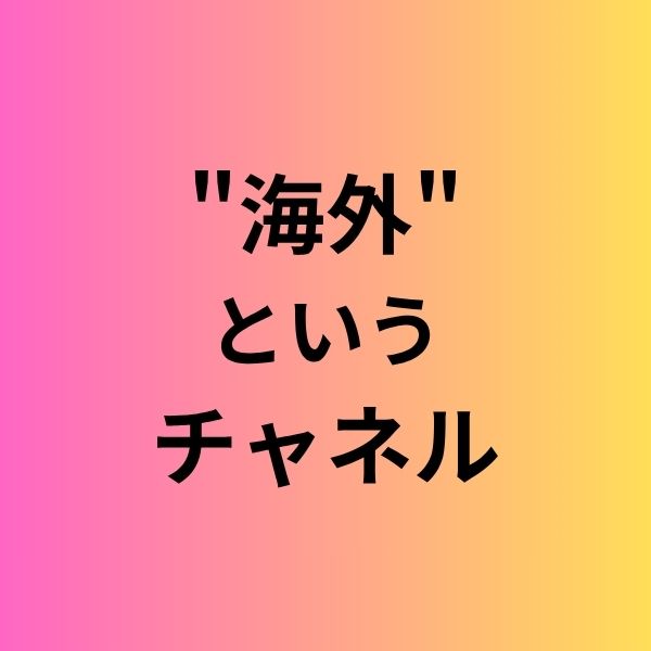 "海外"というチャネル、開けてみませんか？